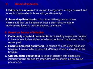 D.D. Based of ImmunityBased of Immunity
1. Primary Pneumonia-1. Primary Pneumonia- It is caused by organisms of high purulent andIt is caused by organisms of high purulent and
as such, it even affects those with good immunity.as such, it even affects those with good immunity.
2. Secondary Pneumonia-2. Secondary Pneumonia- this occurs with organisms of lowthis occurs with organisms of low
virulence. Either the immunity of host is diminished or somevirulence. Either the immunity of host is diminished or some
predisposing factor is present such as aspiration.predisposing factor is present such as aspiration.
E.E. Based on Source of InfectionBased on Source of Infection
1.1. Community acquired pneumonia-Community acquired pneumonia- is caused by organisms presentis caused by organisms present
in the community in children who have not been hospitalized in thein the community in children who have not been hospitalized in the
recent past.recent past.
2.2. Hospital acquired pneumonia-Hospital acquired pneumonia- is caused by organisms present inis caused by organisms present in
hospital. It occurs after at least 48-72 hours of being admitted in thehospital. It occurs after at least 48-72 hours of being admitted in the
hospital.hospital.
3.3. Opportunistic pneumonia-Opportunistic pneumonia- is seen in children with decreasedis seen in children with decreased
immunity and is caused by organisms which usually do not causeimmunity and is caused by organisms which usually do not cause
pneumonia.pneumonia.
 