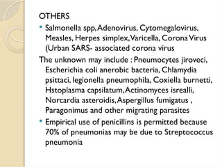 OTHERS
 Salmonella spp,Adenovirus, Cytomegalovirus,
Measles, Herpes simplex,Varicella, CoronaVirus
(Urban SARS- associated corona virus
The unknown may include : Pneumocytes jiroveci,
Escherichia coli anerobic bacteria, Chlamydia
psittaci, legionella pneumophila, Coxiella burnetti,
Hstoplasma capsilatum,Actinomyces isrealli,
Norcardia asteroidis,Aspergillus fumigatus ,
Paragonimus and other migrating parasites
 Empirical use of penicillins is permitted because
70% of pneumonias may be due to Streptococcus
pneumonia
 
