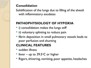Consolidation
Solidification of the lungs due to filling of the alveoli
with inflammatory exudates
PATHOPHYSIOLOGY OF HYPOXIA
 i) consolidation makes the lungs stiff
 ii) voluntary splinting to reduce pain
 fibrin deposition in small pulmonary vessels leads to
poor perfusion and shunting
CLINICAL FEATURES
 sudden illness
 fever – up to 39.5o
C or higher
 Rigors, shivering, vomiting, poor appetite, headaches
 