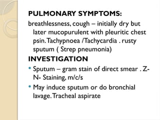 PULMONARY SYMPTOMS:
breathlessness, cough – initially dry but
later mucopurulent with pleuritic chest
psin.Tachypnoea /Tachycardia . rusty
sputum ( Strep pneumonia)
INVESTIGATION
 Sputum – gram stain of direct smear . Z-
N- Staining, m/c/s
 May induce sputum or do bronchial
lavage.Tracheal aspirate
 