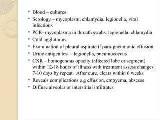  Blood – cultures
 Serology – mycoplasm, chlamydia, legionella, viral
infections
 PCR- mycoplasma in throath swabs, legionella, chlamydia
 Cold agglutinins
 Examination of pleural aspirate if para-pneumonic effusion
 Urine antigen test – legionella, pneumococcus
 CXR – homogenous opacity (affected lobe or segment)
within 12-18 hours of illness with treatment assess changes
7-10 days by repeat. After cure, clears within 6 weeks
 Reveals complications e.g effusion, empyema, abscess
 Diffuse alveolar or interstitial infiltrates
 