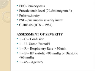  FBC- leukocytosis
 Procalcitonin level (70.5microgram /l)
 Pulse oximetry
 PSI – pneumonia severity index
 CURB.65 (BTS – 1987)
ASSESSMENT OF SEVERITY
 1 – C – Confusion
 1 – U- Urea> 7mmol/l
 1 – R – Respiratory Rate > 30/min
 1 – B – BP systolic <90mmHg or Diastolic
<60mmHg
 1 – 65 – Age >65
 
