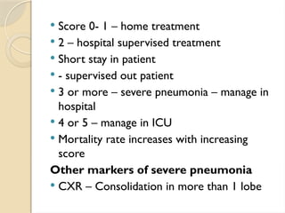  Score 0- 1 – home treatment
 2 – hospital supervised treatment
 Short stay in patient
 - supervised out patient
 3 or more – severe pneumonia – manage in
hospital
 4 or 5 – manage in ICU
 Mortality rate increases with increasing
score
Other markers of severe pneumonia
 CXR – Consolidation in more than 1 lobe
 