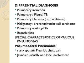 DIFFRENTIAL DIAGNOSIS
 Pulmonary infarction
 Pulmonary / Pleural TB
 Pulmonary Oedema ( esp unilateral)
 Malignancy : bronchoalveolar cell carcinoma
 Pulmonary eosinophilia
 Bronchiolitis
SPECIAL CHARACTERISTICS OFVARIOUS
PNEUMONIAS:
Pneumococcal Pneumonia:
 rusty sputum, Pleuritic chest pain
 Jaundice , usually one lobe involvement
 