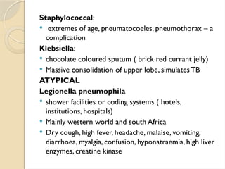 Staphylococcal:
 extremes of age, pneumatocoeles, pneumothorax – a
complication
Klebsiella:
 chocolate coloured sputum ( brick red currant jelly)
 Massive consolidation of upper lobe, simulates TB
ATYPICAL
Legionella pneumophila
 shower facilities or coding systems ( hotels,
institutions, hospitals)
 Mainly western world and south Africa
 Dry cough, high fever, headache, malaise, vomiting,
diarrhoea, myalgia, confusion, hyponatraemia, high liver
enzymes, creatine kinase
 