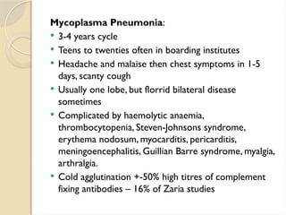 Mycoplasma Pneumonia:
 3-4 years cycle
 Teens to twenties often in boarding institutes
 Headache and malaise then chest symptoms in 1-5
days, scanty cough
 Usually one lobe, but florrid bilateral disease
sometimes
 Complicated by haemolytic anaemia,
thrombocytopenia, Steven-Johnsons syndrome,
erythema nodosum, myocarditis, pericarditis,
meningoencephalitis, Guillian Barre syndrome, myalgia,
arthralgia.
 Cold agglutination +-50% high titres of complement
fixing antibodies – 16% of Zaria studies
 