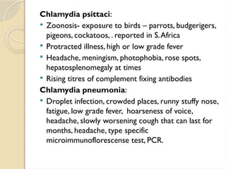 Chlamydia psittaci:
 Zoonosis- exposure to birds – parrots, budgerigers,
pigeons, cockatoos, . reported in S.Africa
 Protracted illness, high or low grade fever
 Headache, meningism, photophobia, rose spots,
hepatosplenomegaly at times
 Rising titres of complement fixing antibodies
Chlamydia pneumonia:
 Droplet infection, crowded places, runny stuffy nose,
fatigue, low grade fever, hoarseness of voice,
headache, slowly worsening cough that can last for
months, headache, type specific
microimmunoflorescense test, PCR.
 