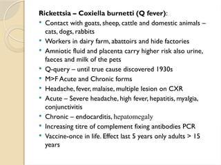 Rickettsia – Coxiella burnetti (Q fever):
 Contact with goats, sheep, cattle and domestic animals –
cats, dogs, rabbits
 Workers in dairy farm, abattoirs and hide factories
 Amniotic fluid and placenta carry higher risk also urine,
faeces and milk of the pets
 Q-query – until true cause discovered 1930s
 M>F Acute and Chronic forms
 Headache, fever, malaise, multiple lesion on CXR
 Acute – Severe headache, high fever, hepatitis, myalgia,
conjunctivitis
 Chronic – endocarditis, hepatomegaly
 Increasing titre of complement fixing antibodies PCR
 Vaccine-once in life. Effect last 5 years only adults > 15
years
 