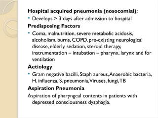 Hospital acquired pneumonia (nosocomial):
 Develops > 3 days after admission to hospital
Predisposing Factors
 Coma, malnutrition, severe metabolic acidosis,
alcoholism, burns, COPD, pre-existing neurological
disease, elderly, sedation, steroid therapy,
instrumentation – intubation – pharynx, larynx and for
ventilation
Aetiology
 Gram negative bacilli, Staph aureus,Anaerobic bacteria,
H. influenza, S. pneumonia,Viruses, fungi,TB
Aspiration Pneumonia
Aspiration of pharyngeal contents in patients with
depressed consciousness dysphagia.
 