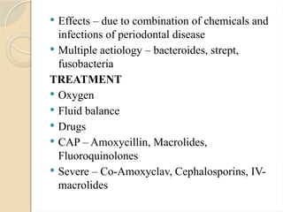  Effects – due to combination of chemicals and
infections of periodontal disease
 Multiple aetiology – bacteroides, strept,
fusobacteria
TREATMENT
 Oxygen
 Fluid balance
 Drugs
 CAP – Amoxycillin, Macrolides,
Fluoroquinolones
 Severe – Co-Amoxyclav, Cephalosporins, IV-
macrolides
 