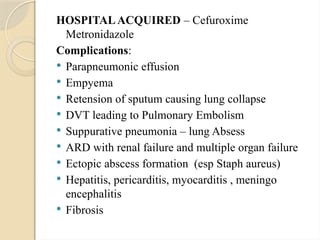 HOSPITALACQUIRED – Cefuroxime
Metronidazole
Complications:
 Parapneumonic effusion
 Empyema
 Retension of sputum causing lung collapse
 DVT leading to Pulmonary Embolism
 Suppurative pneumonia – lung Absess
 ARD with renal failure and multiple organ failure
 Ectopic abscess formation (esp Staph aureus)
 Hepatitis, pericarditis, myocarditis , meningo
encephalitis
 Fibrosis
 