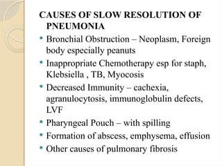 CAUSES OF SLOW RESOLUTION OF
PNEUMONIA
 Bronchial Obstruction – Neoplasm, Foreign
body especially peanuts
 Inappropriate Chemotherapy esp for staph,
Klebsiella , TB, Myocosis
 Decreased Immunity – cachexia,
agranulocytosis, immunoglobulin defects,
LVF
 Pharyngeal Pouch – with spilling
 Formation of abscess, emphysema, effusion
 Other causes of pulmonary fibrosis
 