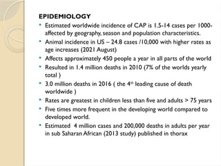 EPIDEMIOLOGY
 Estimated worldwide incidence of CAP is 1.5-14 cases per 1000-
affected by geography, season and population characteristics.
 Animal incidence in US – 24.8 cases /10,000 with higher rates as
age increases (2021 August)
 Affects approximately 450 people a year in all parts of the world
 Resulted in 1.4 million deaths in 2010 (7% of the worlds yearly
total )
 3.0 million deaths in 2016 ( the 4th
leading cause of death
worldwide )
 Rates are greatest in children less than five and adults > 75 years
 Five times more frequent in the developing world compared to
developed world.
 Estimated 4 million cases and 200,000 deaths in adults per year
in sub Saharan African (2013 study) published in thorax
 