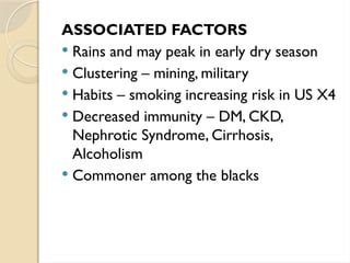 ASSOCIATED FACTORS
 Rains and may peak in early dry season
 Clustering – mining, military
 Habits – smoking increasing risk in US X4
 Decreased immunity – DM, CKD,
Nephrotic Syndrome, Cirrhosis,
Alcoholism
 Commoner among the blacks
 