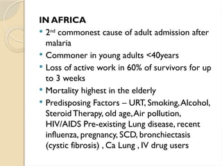 IN AFRICA
 2nd
commonest cause of adult admission after
malaria
 Commoner in young adults <40years
 Loss of active work in 60% of survivors for up
to 3 weeks
 Mortality highest in the elderly
 Predisposing Factors – URT, Smoking,Alcohol,
Steroid Therapy, old age,Air pollution,
HIV/AIDS Pre-existing Lung disease, recent
influenza, pregnancy, SCD, bronchiectasis
(cystic fibrosis) , Ca Lung , IV drug users
 