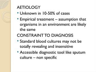 AETIOLOGY
 Unknown in 10-50% of cases
 Empirical treatment – assumption that
organisms in an environment are likely
the same
CONSTRAINTTO DIAGNOSIS
 Standard blood cultures may not be
totally revealing and insensitive
 Accessible diagnostic tool like sputum
culture – non specific
 