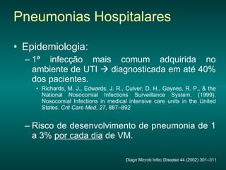 Epidemiologia: 1ª infecção mais comum adquirida no ambiente de UTI    diagnosticada em até 40% dos pacientes. Richards, M. J., Edwards, J. R., Culver, D. H., Gaynes, R. P., & the National Nosocomial Infections Surveillance System. (1999). Nosocomial Infections in medical intensive care units in the United States.  Crit Care Med ,  27 , 887–892 Risco de desenvolvimento de pneumonia de 1 a 3%  por cada dia  de VM. Pneumonias Hospitalares Diagn Microb Infec Disease 44 (2002) 301–311 