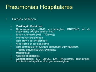 Fatores de Risco : Ventilação Mecânica ;  Broncoaspiração (RNC; re-intubações; SNG/SNE; alt da deglutição; posição supina; íleo); Idade avançada (>65 – 70anos);  Internação prolongada; Uso prévio de antibióticos;  Alcoolismo e/ ou tabagismo; Uso de medicamentos que aumentam o pH gástrico;  Trauma e queimaduras extensas;  Hipotensão;  Acidose metabólica; Comorbidades: ICC, DPOC, DM, IRC/uremia, desnutrição, Insuficiência hepática, doenças neurológicas. Pneumonias Hospitalares 