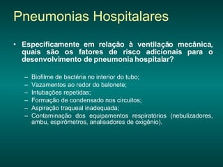 Especificamente em relação à ventilação mecânica, quais são os fatores de risco adicionais para o desenvolvimento de pneumonia hospitalar?   Biofilme de bactéria no interior do tubo; Vazamentos ao redor do balonete;  Intubações repetidas; Formação de condensado nos circuitos;  Aspiração traqueal inadequada; Contaminação dos equipamentos respiratórios (nebulizadores, ambu, espirômetros, analisadores de oxigênio). Pneumonias Hospitalares 