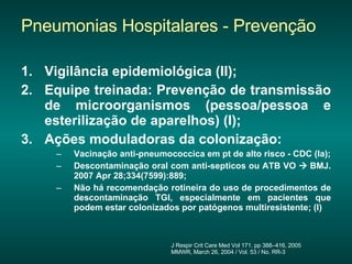 Pneumonias Hospitalares - Prevenção Vigilância epidemiológica (II); Equipe treinada: Prevenção de transmissão de microorganismos (pessoa/pessoa e esterilização de aparelhos) (I); Ações moduladoras da colonização: Vacinação anti-pneumococcica em pt de alto risco - CDC (Ia); Descontaminação oral com anti-septicos ou ATB VO    BMJ. 2007 Apr 28;334(7599):889; Não há recomendação rotineira do uso de procedimentos de descontaminação TGI, especialmente em pacientes que podem estar colonizados por patógenos multiresistente; (I) J Respir Crit Care Med Vol 171. pp 388–416, 2005 MMWR, March 26, 2004 / Vol. 53 / No. RR-3 Fechar janela  