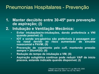 Pneumonias Hospitalares - Prevenção Manter decúbito entre 30-45º para prevenção de aspiração; (I) Intubação e Ventilação Mecânica: Evitar intubações/re-intubações, dando preferência a VNI quando possível; (I) IOT e sonda oro-gástrica são preferíveis à passagem por via nasal devido ao risco aumentado de sinusite nosocomial e PAVM; (II) Prevenção de vazamento pelo cuff, mantendo pressão sempre > 20cmH2O; (II) Redução do tempo de intubação e VM; (II)  Aspiração subglótica continua pode reduzir VAP de inicio precoce, estando indicado quando disponível; (I) J Respir Crit Care Med Vol 171. pp 388–416, 2005 MMWR, March 26, 2004 / Vol. 53 / No. RR-3 Fechar janela  