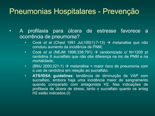 Pneumonias Hospitalares - Prevenção A profilaxia para úlcera de estresse favorece a ocorrência de pneumonia?  Cook  et  al (Chest 1991 Jul;100(1):7-13)    metanalise que não concluiu aumento da incidência de PNM; Cook  et al  (NEJM 1998;338:791)    randomizado c/ N=1200 pt ranitidina X sucralfato que não obs diferença na inc de PNM e na mortalidade; (BMJ 2000;321:1)    metanálise = maior risco de pneumonia com o uso de ranitidina em relação ao sucralfato. ATS/IDSA guidelines : tendência de diminuição de VAP com sucralfato, embora haja uma incidência maior de sangramento quando comparado com antagonista H2. Nas indicações de profilaxia de úlcera de stress, tanto o sucralfato quanto os antag H2 estão indicados.(I) 