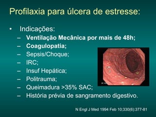 Profilaxia para úlcera de estresse: Indicações: Ventilação Mecânica por mais de 48h; Coagulopatia; Sepsis/Choque; IRC;  Insuf Hepática; Politrauma; Queimadura >35% SAC; História prévia de sangramento digestivo. N Engl J Med 1994 Feb 10;330(6):377-81 