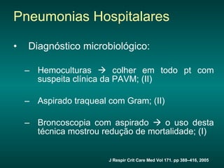 Diagnóstico microbiológico: Hemoculturas    colher em todo pt com suspeita clínica da PAVM; (II) Aspirado traqueal com Gram; (II) Broncoscopia com aspirado    o uso desta técnica mostrou redução de mortalidade; (I) Pneumonias Hospitalares J Respir Crit Care Med Vol 171. pp 388–416, 2005 