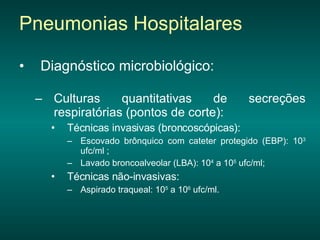 Diagnóstico microbiológico: Culturas quantitativas de secreções respiratórias (pontos de corte): Técnicas invasivas (broncoscópicas):  Escovado brônquico com cateter protegido (EBP): 10 3  ufc/ml ; Lavado broncoalveolar (LBA): 10 4  a 10 5  ufc/ml;  Técnicas não-invasivas:  Aspirado traqueal: 10 5  a 10 6  ufc/ml.  Pneumonias Hospitalares 
