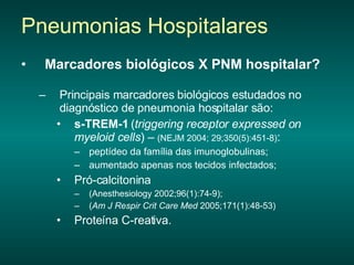 Marcadores biológicos X PNM hospitalar?   Principais marcadores biológicos estudados no diagnóstico de pneumonia hospitalar são: s-TREM-1  ( triggering receptor expressed on myeloid cells ) –  (NEJM 2004; 29;350(5):451-8) : peptídeo da família das imunoglobulinas; aumentado apenas nos tecidos infectados;  Pró-calcitonina  (Anesthesiology 2002;96(1):74-9); ( Am J Respir Crit Care Med  2005;171(1):48-53)  Proteína C-reativa. Pneumonias Hospitalares 