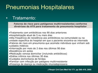 Tratamento: Pneumonias Hospitalares J Respir Crit Care Med Vol 171. pp 388–416, 2005 Fechar janela  Tratamento com antibióticos nos 90 dias anteriores  Hospitalização atual de 5 ou mais dias  Alta freqüência de resistência aos antibióticos na comunidade ou na unidade específica do hospital em que o paciente encontra-se internado  Fatores de risco em pneumonia que acomete indivíduos que vinham sob cuidados médicos  Internação por mais de 2 dias nos últimos 90 dias  Residência em asilos  Medicação venosa domiciliar (incluindo antibióticos)  Diálise crônica nos últimos 30 dias  Cuidados domiciliares de feridas  Familiar com infecção por patógeno multirresistente  Presença de doença ou medicação imunodepressora  Fatores de risco para patógenos multirresistentes conforme diretrizes da ATS para tratamento da pneumonia hospitalar 