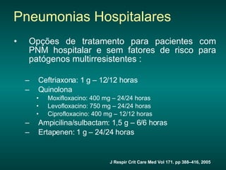 Opções de tratamento para pacientes com PNM hospitalar e sem fatores de risco para patógenos multirresistentes : Ceftriaxona: 1 g – 12/12 horas  Quinolona  Moxifloxacino: 400 mg – 24/24 horas  Levofloxacino: 750 mg – 24/24 horas  Ciprofloxacino: 400 mg – 12/12 horas  Ampicilina/sulbactam: 1,5 g – 6/6 horas  Ertapenen: 1 g – 24/24 horas Pneumonias Hospitalares J Respir Crit Care Med Vol 171. pp 388–416, 2005 Fechar janela  Fechar janela  