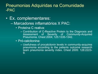 Pneumonias Adquiridas na Comunidade  -PAC Ex. complementares:   Marcadores inflamatórios X PAC: Proteína C reativa: Contribution of C-Reactive Protein to the Diagnosis and Assessment of Severity of Community-Acquired Pneumonia. Chest 2004; 125:1335-1342.  Pró-calcitonina: Usefulness of procalcitonin levels in community-acquires pneumonia according to the patients outcome research team pneumonia severity index. Chest 2005: 128:2223-9. 