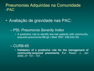 Pneumonias Adquiridas na Comunidade  -PAC Avaliação de gravidade nas PAC: PSI:  Pneumonia Severity Index   A prediction rule to identify low-risk patients with community-acquired pneumonia.NEngl J Med 1997; 336:243–50. CURB-65 Validation of a predictive rule for the management of community-acquired pneumonia . Eur. Respir. J., Jan 2006; 27: 151 - 157.  