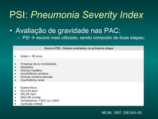 PSI:  Pneumonia Severity Index   Avaliação de gravidade nas PAC: PSI    escore mais utilizado, sendo composto de duas etapas; NEJM, 1997; 336:243–50. Fechar janela  Exame físico  FC > 125 bpm  FR > 30 irpm  PAS<90 mmHg  Temperatura <35 o C ou  > 40 o C  Confusão mental  Presença de co-morbidades  Neoplasia  Doença hepática  Insuficiência cardíaca  Doença cérebro-vascular  Insuficiência renal  Idade > 50 anos  Escore PSI– Dados avaliados na primeira etapa 
