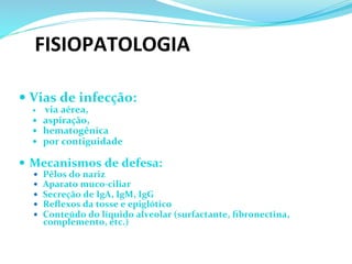 FISIOPATOLOGIA 	
  	
  
— Vias	
  de	
  infecção: 	
  	
  
—  	
  via	
  aérea,	
  	
  
—  aspiração,	
  	
  
—  hematogênica	
  	
  	
  
—  por	
  contiguidade	
  	
  
	
  
—  Mecanismos	
  de	
  defesa:	
  
—  Pêlos	
  do	
  nariz	
  
—  Aparato	
  muco-­‐ciliar	
  
—  Secreção	
  de	
  IgA,	
  IgM,	
  IgG	
  
—  Reﬂexos	
  da	
  tosse	
  e	
  epiglótico	
  
—  Conteúdo	
  do	
  líquido	
  alveolar	
  (surfactante,	
  ﬁbronectina,	
  	
  
complemento,	
  etc.)	
  	
  
	
  
	
  
 