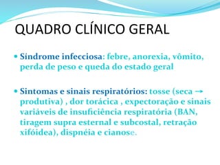 QUADRO	
  CLÍNICO	
  GERAL	
  
— Síndrome	
  infecciosa:	
  febre,	
  anorexia,	
  vômito,	
  
perda	
  de	
  peso	
  e	
  queda	
  do	
  estado	
  geral	
  	
  	
  
	
  
— Sintomas	
  e	
  sinais	
  respiratórios:	
  tosse	
  (seca	
  →	
  
produtiva)	
  ,	
  dor	
  torácica	
  ,	
  expectoração	
  e	
  sinais	
  
variáveis	
  de	
  insuﬁciência	
  respiratória	
  (BAN,	
  
tiragem	
  supra	
  esternal	
  e	
  subcostal,	
  retração	
  
xifóidea),	
  dispnéia	
  e	
  cianose.	
  	
  
 