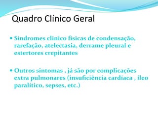 Quadro	
  Clínico	
  Geral	
  
— Síndromes	
  clinico	
  físicas	
  de	
  condensação,	
  
rarefação,	
  atelectasia,	
  derrame	
  pleural	
  e	
  
estertores	
  crepitantes	
  	
  
	
  	
  
— Outros	
  sintomas	
  ,	
  já	
  são	
  por	
  complicações	
  
extra	
  pulmonares	
  (insuﬁciência	
  cardíaca	
  ,	
  íleo	
  
paralítico,	
  sepses,	
  etc.)	
  	
  	
  
 