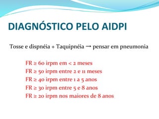 DIAGNÓSTICO	
  PELO	
  AIDPI	
  
	
  
Tosse	
  e	
  dispnéia	
  +	
  Taquipnéia	
  →	
  pensar	
  em	
  pneumonia	
  
	
  
	
  FR	
  ≥	
  60	
  irpm	
  em	
  <	
  2	
  meses	
  
	
  FR	
  ≥	
  50	
  irpm	
  entre	
  2	
  e	
  11	
  meses	
  	
  
	
  FR	
  ≥	
  40	
  irpm	
  entre	
  1	
  a	
  5	
  anos	
  
	
  FR	
  ≥	
  30	
  irpm	
  entre	
  5	
  e	
  8	
  anos	
  
	
  FR	
  ≥	
  20	
  irpm	
  nos	
  maiores	
  de	
  8	
  anos	
  
 