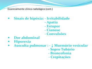 Essencialmente	
  clínico-­‐radiológico	
  (cont.)	
  	
  
	
  
—  Sinais	
  de	
  hipóxia:	
  	
  -­‐	
  Irritabilidade	
  	
  
	
   	
   	
   	
   	
  -­‐	
  Apatia	
  
	
   	
   	
   	
   	
  -­‐	
  Estupor	
  
	
   	
   	
   	
   	
  -­‐	
  Cianose	
  
	
   	
   	
   	
   	
  -­‐	
  Convulsões	
  
—  Dor	
  abdominal	
  
—  Hiporexia	
  
—  Ausculta	
  pulmonar	
  :	
  -­‐	
  ↓	
  Murmúrio	
  vesicular	
  
	
  	
  	
  	
  	
  	
  	
  	
  	
  	
  	
  	
  	
  	
  	
  	
  	
  	
  	
  	
  	
  	
  	
  	
  	
  	
  	
  	
  	
  	
  	
  	
  	
  	
  	
  	
  	
  	
  	
  	
  	
  -­‐	
  Sopro	
  Tubário	
  
	
  	
  	
  	
  	
  	
  	
  	
  	
  	
  	
  	
  	
  	
  	
  	
  	
  	
  	
  	
  	
  	
  	
  	
  	
  	
  	
  	
  	
  	
  	
  	
  	
  	
  	
  	
  	
  	
  	
  	
  	
  	
  	
  	
  	
  	
  	
  	
  -­‐	
  Broncofonia	
  
	
  	
  	
  	
  	
  	
  	
  	
  	
  	
  	
  	
  	
   	
  	
  	
  	
  	
  	
  	
  	
  	
  	
  	
  	
  	
  	
  	
  	
  	
  	
  	
  	
  	
  	
  	
  	
  	
  	
  	
  -­‐	
  Crepitações	
  
 