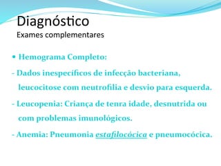 Diagnós@co	
  	
  
Exames	
  complementares	
  
—  Hemograma	
  Completo:	
  	
  
-­‐	
  Dados	
  inespecíﬁcos	
  de	
  infecção	
  bacteriana,	
  
leucocitose	
  com	
  neutroﬁlia	
  e	
  desvio	
  para	
  esquerda.	
  
-­‐	
  Leucopenia:	
  Criança	
  de	
  tenra	
  idade,	
  desnutrida	
  ou	
  
com	
  problemas	
  imunológicos.	
  
-­‐	
  Anemia:	
  Pneumonia	
  estaﬁlocócica	
  e	
  pneumocócica.	
  
	
  
 