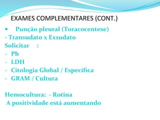 EXAMES	
  COMPLEMENTARES	
  (CONT.)	
  
—  Punção	
  pleural	
  (Toracocentese)	
  
-­‐	
  Transudato	
  x	
  Exsudato	
  
Solicitar	
   	
  :	
  
-­‐  	
  Ph	
  
-­‐  	
  LDH	
  	
  
-­‐  	
  Citologia	
  Global	
  /	
  Especíﬁca	
  
-­‐  	
  GRAM	
  /	
  Cultura	
  	
  
Hemocultura:	
  	
  -­‐	
  Rotina	
  
	
  A	
  positividade	
  está	
  aumentando 	
   	
  
	
  	
  	
  	
  	
  	
  	
  	
  
 