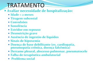 TRATAMENTO	
  
— Avaliar	
  necessidade	
  de	
  hospitalização:	
  
—  Idade	
  <	
  2	
  meses	
  
—  Tiragem	
  subcostal	
  
—  Convulsões	
  
—  Sonolência	
  
—  Estridor	
  em	
  repouso	
  
—  Desnutrição	
  grave	
  
—  Ausência	
  de	
  ingestão	
  de	
  líquidos	
  
—  Sinais	
  de	
  hipoxemia	
  
—  Doença	
  de	
  base	
  debilitante	
  (ex.	
  cardiopatia,	
  
pneumopatia	
  crônica,	
  doença	
  falcêmica)	
  
—  Derrame	
  pleural,	
  abscesso	
  pulmonar,	
  pneumatocele	
  
—  Falha	
  de	
  terapêutica	
  ambulatorial	
  
—  	
  Problema	
  social	
  
 
