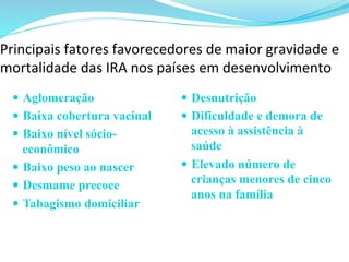 Principais	
  fatores	
  favorecedores	
  de	
  maior	
  gravidade	
  e	
  
mortalidade	
  das	
  IRA	
  nos	
  países	
  em	
  desenvolvimento
—  Aglomeração
—  Baixa cobertura vacinal
—  Baixo nível sócio-
econômico
—  Baixo peso ao nascer
—  Desmame precoce
—  Tabagismo domiciliar
—  Desnutrição
—  Dificuldade e demora de
acesso à assistência à
saúde
—  Elevado número de
crianças menores de cinco
anos na família
	
  
 