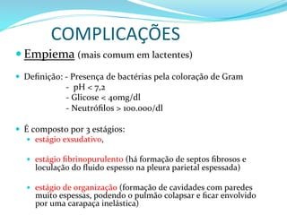 COMPLICAÇÕES	
  
— Empiema	
  (mais	
  comum	
  em	
  lactentes)	
  
	
  	
  	
  	
  	
  	
  
—  Deﬁnição:	
  -­‐	
  Presença	
  de	
  bactérias	
  pela	
  coloração	
  de	
  Gram	
  
	
  	
  	
  	
  	
  	
  	
  	
  	
  	
  	
  	
  	
  	
  	
  	
  	
  	
  	
  	
  	
  	
  	
  -­‐	
  	
  pH	
  <	
  7,2	
  
	
  	
  	
  	
  	
  	
  	
  	
  	
  	
  	
  	
  	
  	
  	
  	
  	
  	
  	
  	
  	
  	
  	
  -­‐	
  Glicose	
  <	
  40mg/dl	
  
	
  	
  	
  	
  	
  	
  	
  	
  	
  	
  	
  	
  	
  	
  	
  	
  	
  	
  	
  	
  	
  	
  	
  -­‐	
  Neutróﬁlos	
  >	
  100.000/dl	
  
	
  
—  É	
  composto	
  por	
  3	
  estágios:	
  	
  
—  estágio	
  exsudativo,	
  	
  
—  estágio	
  ﬁbrinopurulento	
  (há	
  formação	
  de	
  septos	
  ﬁbrosos	
  e	
  
loculação	
  do	
  ﬂuido	
  espesso	
  na	
  pleura	
  parietal	
  espessada)	
  
	
  	
  
—  estágio	
  de	
  organização	
  (formação	
  de	
  cavidades	
  com	
  paredes	
  
muito	
  espessas,	
  podendo	
  o	
  pulmão	
  colapsar	
  e	
  ﬁcar	
  envolvido	
  
por	
  uma	
  carapaça	
  inelástica)	
  
 