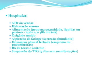 — Hospitalar:	
  
	
  
—  ATB	
  via	
  venosa	
  
—  Hidratação	
  venosa	
  
—  Alimentação	
  (pequena	
  quantidade,	
  líquidas	
  ou	
  
pastosa	
  –	
  após	
  24	
  a	
  48h	
  iniciais)	
  
—  Oxigênio	
  úmido	
  
—  Aspiração	
  da	
  faringe	
  (secreção	
  abundante)	
  
—  Drenagem	
  pleural	
  fechada	
  (empiema	
  ou	
  
pneumotórax)	
  
—  RX	
  de	
  tórax	
  e	
  controle	
  
—  Suspensão	
  do	
  TTO	
  (5	
  dias	
  sem	
  manifestações)	
  
 