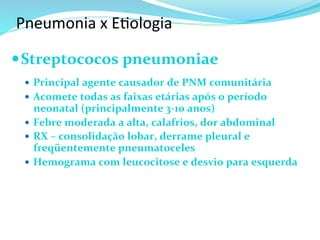 Pneumonia	
  x	
  E@ologia	
  
— Streptococos	
  pneumoniae	
  
	
  
—  Principal	
  agente	
  causador	
  de	
  PNM	
  comunitária	
  
—  Acomete	
  todas	
  as	
  faixas	
  etárias	
  após	
  o	
  período	
  
neonatal	
  (principalmente	
  3-­‐10	
  anos)	
  
—  Febre	
  moderada	
  a	
  alta,	
  calafrios,	
  dor	
  abdominal	
  
—  RX	
  –	
  consolidação	
  lobar,	
  derrame	
  pleural	
  e	
  
freqüentemente	
  pneumatoceles	
  
—  Hemograma	
  com	
  leucocitose	
  e	
  desvio	
  para	
  esquerda	
  
 