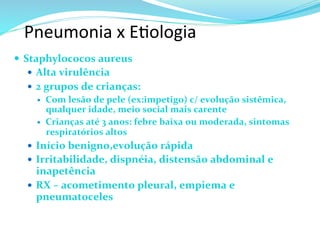 Pneumonia	
  x	
  E@ologia	
  
—  Staphylococos	
  aureus	
  
—  Alta	
  virulência	
  
—  2	
  grupos	
  de	
  crianças:	
  
—  Com	
  lesão	
  de	
  pele	
  (ex:impetigo)	
  c/	
  evolução	
  sistêmica,	
  
qualquer	
  idade,	
  meio	
  social	
  mais	
  carente	
  
—  Crianças	
  até	
  3	
  anos:	
  febre	
  baixa	
  ou	
  moderada,	
  sintomas	
  
respiratórios	
  altos	
  
—  Início	
  benigno,evolução	
  rápida	
  
—  Irritabilidade,	
  dispnéia,	
  distensão	
  abdominal	
  e	
  
inapetência	
  
—  RX	
  –	
  acometimento	
  pleural,	
  empiema	
  e	
  
pneumatoceles	
  
 