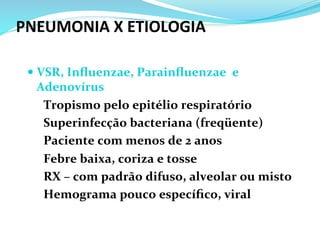 PNEUMONIA	
  X	
  ETIOLOGIA	
  
— VSR,	
  Inﬂuenzae,	
  Parainﬂuenzae	
  	
  e	
  
Adenovírus	
  
	
  Tropismo	
  pelo	
  epitélio	
  respiratório	
  
	
  Superinfecção	
  bacteriana	
  (freqüente)	
  
	
  Paciente	
  com	
  menos	
  de	
  2	
  anos	
  
	
  Febre	
  baixa,	
  coriza	
  e	
  tosse	
  
	
  RX	
  –	
  com	
  padrão	
  difuso,	
  alveolar	
  ou	
  misto	
  
	
  Hemograma	
  pouco	
  especíﬁco,	
  viral	
  
 