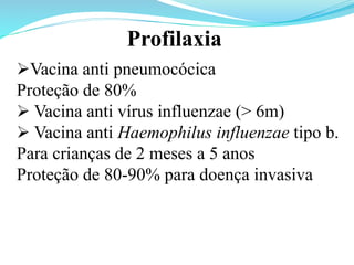 Ø Vacina anti pneumocócica
Proteção de 80%
Ø Vacina anti vírus influenzae (> 6m)
Ø Vacina anti Haemophilus influenzae tipo b.
Para crianças de 2 meses a 5 anos
Proteção de 80-90% para doença invasiva
Profilaxia
 
